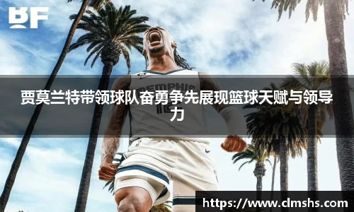 贾莫兰特带领球队奋勇争先展现篮球天赋与领导力